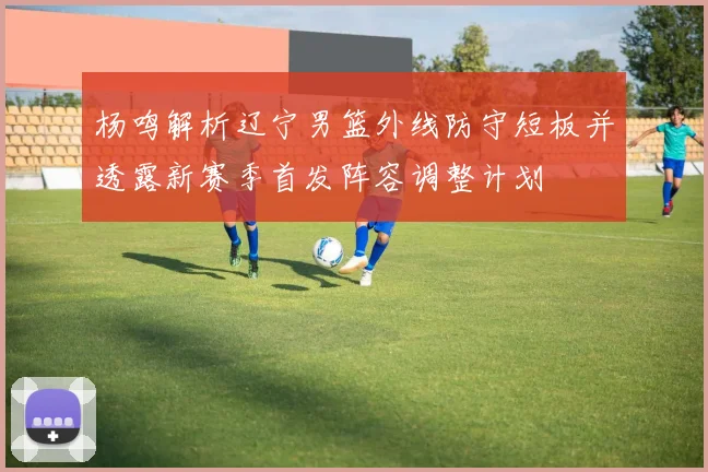 杨鸣解析辽宁男篮外线防守短板并透露新赛季首发阵容调整计划