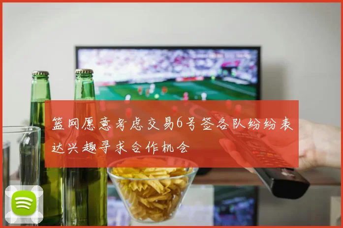 篮网愿意考虑交易6号签各队纷纷表达兴趣寻求合作机会