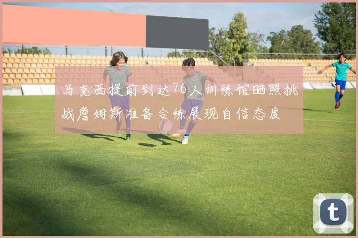 马克西提前到达76人训练馆晒照挑战詹姆斯准备合练展现自信态度