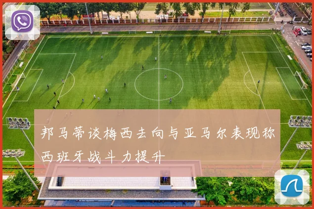 邦马蒂谈梅西去向与亚马尔表现称西班牙战斗力提升