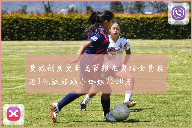 曼城创历史新高萨维尼奥转会费接近1亿欧超越小蜘蛛7500万