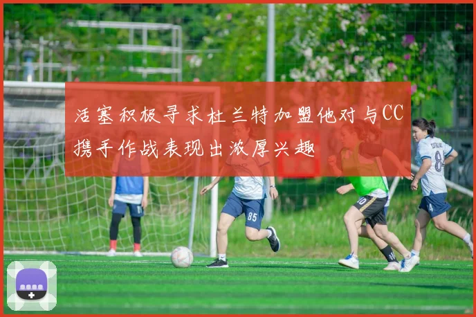 活塞积极寻求杜兰特加盟他对与CC携手作战表现出浓厚兴趣