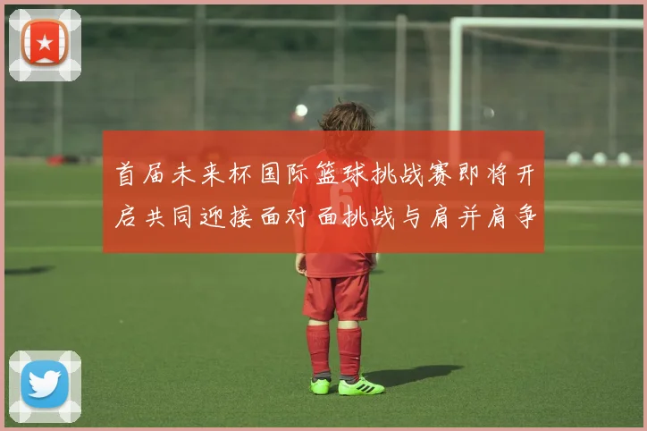 首届未来杯国际篮球挑战赛即将开启共同迎接面对面挑战与肩并肩争胜的激情时刻