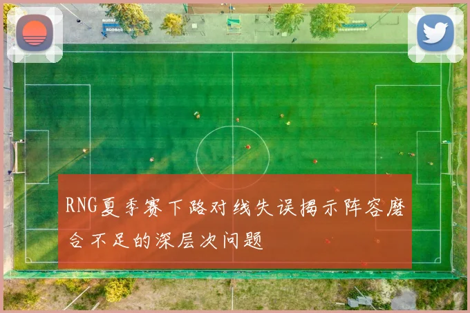 RNG夏季赛下路对线失误揭示阵容磨合不足的深层次问题